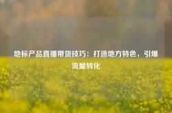 地标产品直播带货技巧：打造地方特色，引爆流量转化
