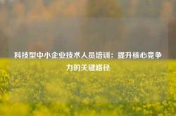 科技型中小企业技术人员培训：提升核心竞争力的关键路径