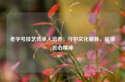 老字号技艺传承人培养：守护文化根脉，延续匠心精神