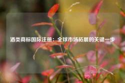 酒类商标国际注册：全球市场拓展的关键一步