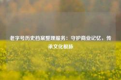 老字号历史档案整理服务：守护商业记忆，传承文化根脉