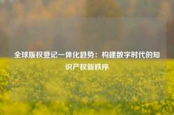 全球版权登记一体化趋势：构建数字时代的知识产权新秩序