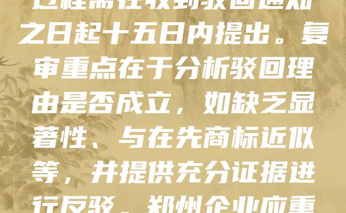 郑州商标驳回复审是指商标申请被国家知识产权局驳回后，申请人依法向商标评审委员会提出复审请求，以争取商标注册的法律程序。该过程需在收到驳回通知之日起十五日内提出。复审重点在于分析驳回理由是否成立，如缺乏显著性、与在先商标近似等，并提供充分证据进行反驳。郑州企业应重视此环节，及时委托专业代理机构，梳理案件事实，提升复审成功率。通过有效复审，有助于保护品牌权益，推动企业发展。