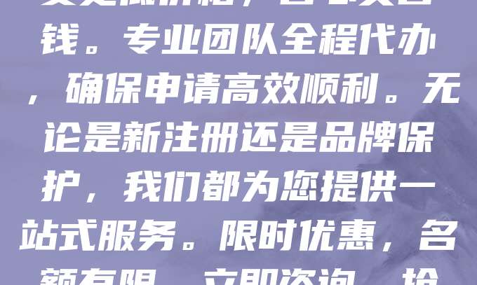 商标申请仅需268元！企业用户选择套餐更划算！3个商标起订，享受更低价格，省心又省钱。专业团队全程代办，确保申请高效顺利。无论是新注册还是品牌保护，我们都为您提供一站式服务。限时优惠，名额有限，立即咨询，抢占先机！让您的品牌更有保障，助力企业发展！