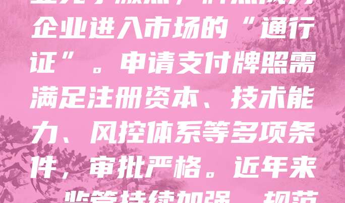 支付牌照是金融机构开展支付业务的法定资质，由中国人民银行颁发。持有支付牌照的企业可合法提供线上支付、移动支付、预付卡发行与受理等服务。随着数字经济快速发展，支付行业竞争激烈，牌照成为企业进入市场的“通行证”。申请支付牌照需满足注册资本、技术能力、风控体系等多项条件，审批严格。近年来，监管持续加强，规范市场秩序，防范金融风险。拥有支付牌照不仅提升企业信誉，也为拓展业务提供法律保障。未来，随着金融科技不断进步，支付牌照的重要性将进一步凸显，推动行业健康发展。