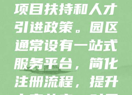 创业园区注册公司享有多项优惠政策，包括税收减免、租金补贴、融资支持等。新注册企业可享受一定期限内企业所得税减免，部分园区还提供一次性创业补贴。此外，入驻企业可优先获得政府项目扶持和人才引进政策。园区通常设有一站式服务平台，简化注册流程，提升办事效率。对于科技型、创新型中小企业，还可申请专项补助资金。这些政策有效降低了创业成本，助力企业快速发展。创业者应积极了解当地园区政策，充分利用资源，提升竞争力。
