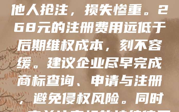 268元商标注册，是品牌保护的第一步。随着市场竞争日益激烈，商标不仅是企业形象的象征，更是法律保护的利器。许多创业者因忽视商标注册，导致品牌被他人抢注，损失惨重。268元的注册费用远低于后期维权成本，刻不容缓。建议企业尽早完成商标查询、申请与注册，避免侵权风险。同时，应关注商标的持续使用与维护，确保品牌权益不受侵犯。品牌保护关乎企业长远发展，不容忽视。及时注册商标，为企业未来发展筑牢基础。