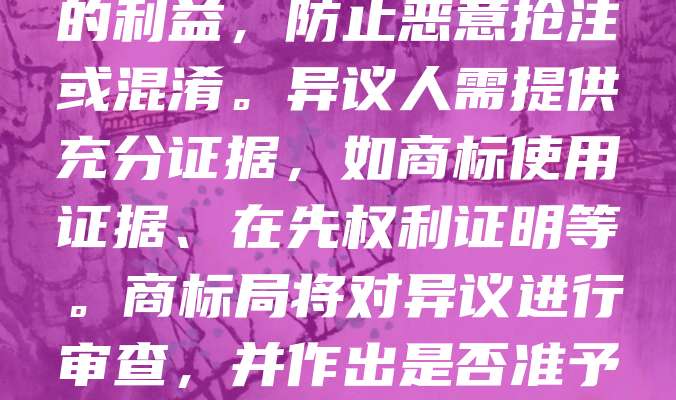 商标异议是指在商标初步审定公告后，任何认为该商标可能损害自己合法权益的人，在法定期限内向商标局提出反对注册的法律程序。其目的是保护在先权利人的利益，防止恶意抢注或混淆。异议人需提供充分证据，如商标使用证据、在先权利证明等。商标局将对异议进行审查，并作出是否准予注册的决定。商标异议制度有助于维护市场秩序和公平竞争，是商标注册流程中的重要环节。申请人应关注公告信息，及时行使异议权利，以保障自身权益。