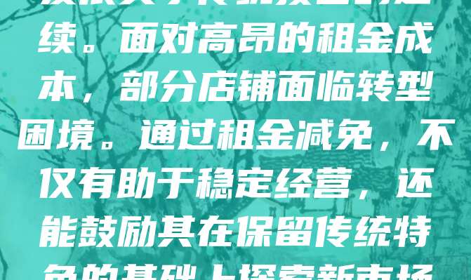 近年来,为支持老字号店铺发展,多地政府出台租金减免政策。此举旨在减轻老字号企业经营压力,助力其传承与创新。老字号承载着城市文化记忆,其生存与发展关乎传统技艺的延续。面对高昂的租金成本,部分店铺面临转型困境。通过租金减免,不仅有助于稳定经营,还能鼓励其在保留传统特色的基础上探索新市场。同时,政策也推动了商业环境优化,促进消费升级。未来,应进一步完善政策落实机制,确保红利真正惠及老字号,让“老品牌”焕发“新活力”。