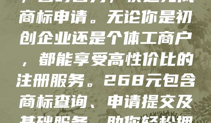 268元商标注册，真低价！不玩虚的！我们提供专业、透明的商标注册服务，价格清晰无隐藏费用。全程线上操作，省时省力，快速完成商标申请。无论你是初创企业还是个体工商户，都能享受高性价比的注册服务。268元包含商标查询、申请提交及基础服务，助你轻松拥有品牌知识产权。拒绝高价套路，坚持真诚服务，让商标注册变得简单又实惠！立即咨询，开启你的品牌保护之路！