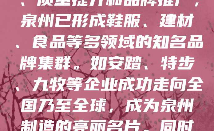 泉州作为中国民营经济的重要发源地,拥有众多知名品牌。近年来,泉州市高度重视商标品牌建设,鼓励企业打造自主知识产权,提升市场竞争力。通过政策扶持、质量提升和品牌推广,泉州已形成鞋服、建材、食品等多领域的知名品牌集群。如安踏、特步、九牧等企业成功走向全国乃至全球,成为泉州制造的亮丽名片。同时,泉州还注重地理标志产品保护,推动地方特色产业发展。未来,泉州将继续以品牌战略为核心,助力经济高质量发展,打造更具影响力的“中国品牌”城市。