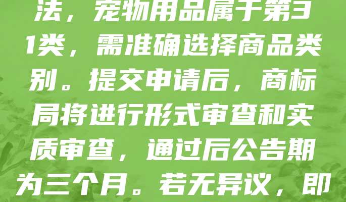 宠物用品商标申请是保护品牌的重要步骤。首先，需进行商标查询，确保名称未被注册。随后，准备相关材料，包括商标图样、产品类别及申请人信息。根据商标法，宠物用品属于第31类，需准确选择商品类别。提交申请后，商标局将进行形式审查和实质审查，通过后公告期为三个月。若无异议，即可获准注册，获得专用权。商标注册有助于提升品牌价值，防止他人侵权。建议提前规划，确保商标独特且符合法规。及时申请，为宠物用品品牌保驾护航。