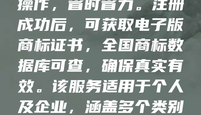 268元商标注册，电子证书可查，真实有效！如今，越来越多创业者选择高效、低成本的商标注册方式。通过正规渠道，仅需268元即可完成商标申请，全程线上操作，省时省力。注册成功后，可获取电子版商标证书，全国商标数据库可查，确保真实有效。该服务适用于个人及企业，涵盖多个类别，满足不同需求。商标是品牌的重要资产，尽早注册有助于保护知识产权，避免侵权风险。选择正规平台，保障权益，让您的品牌更安心发展。
