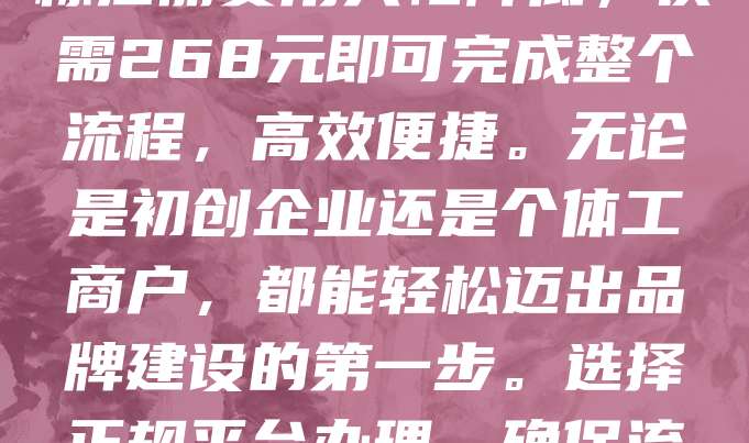 268元商标注册，是新品牌创业的首选之选！在竞争激烈的市场中，拥有一个独特商标，不仅能保护品牌权益，还能提升企业形象。如今，商标注册费用大幅降低，仅需268元即可完成整个流程，高效便捷。无论是初创企业还是个体工商户，都能轻松迈出品牌建设的第一步。选择正规平台办理，确保流程合法合规，避免后续纠纷。快速注册，抢占市场先机，助力新品牌快速成长。把握机遇，从注册商标开始，为未来打下坚实基础！