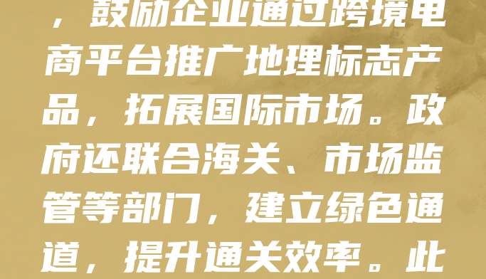 地理标志商标是彰显地方特色与品质的重要标识，对提升出口产品竞争力具有重要意义。为促进地理标志产品出口，国家出台多项扶持政策，包括简化注册流程、加强品牌保护、提供出口认证支持等。同时，鼓励企业通过跨境电商平台推广地理标志产品，拓展国际市场。政府还联合海关、市场监管等部门，建立绿色通道，提升通关效率。此外，通过举办国际展会、开展品牌宣传，增强国际消费者对地理标志产品的认知与信任。这些政策有效推动了优质农产品、手工艺品等地理标志产品的出口增长，助力乡村振兴与外贸高质量发展。