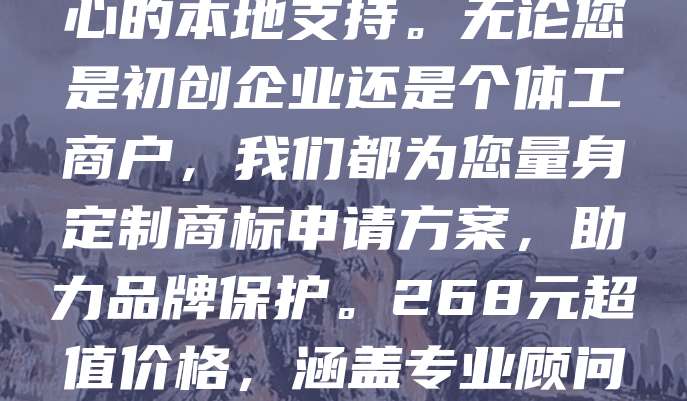商标申请仅需268元，全国连锁，本地化服务！我们提供高效、专业的商标注册服务，覆盖全国多个城市，确保每一位客户都能享受到便捷、贴心的本地支持。无论您是初创企业还是个体工商户，我们都为您量身定制商标申请方案，助力品牌保护。268元超值价格，涵盖专业顾问指导、资料准备、提交申请全流程，让您省心又省钱。选择我们，享受高效、可靠、实惠的商标服务，为您的品牌保驾护航！