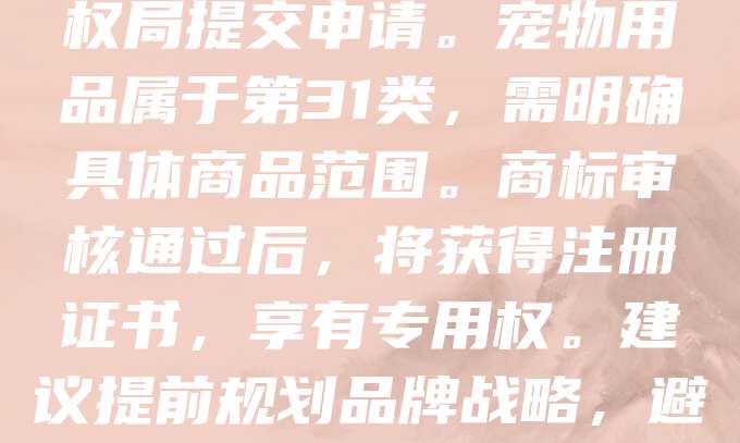 申请宠物用品商标是保护品牌权益的重要步骤。首先，需进行商标查询，确保名称和标识未被他人注册。随后，准备相关材料，包括商标图样、商品类别及申请人信息，向国家知识产权局提交申请。宠物用品属于第31类，需明确具体商品范围。商标审核通过后，将获得注册证书，享有专用权。建议提前规划品牌战略，避免侵权风险。同时，可考虑在不同国家申请国际商标，拓展市场。商标不仅是品牌形象的体现，更是法律保护的有力工具。企业应重视商标注册，提升市场竞争力。