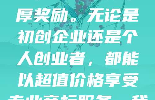 新客专享！商标申请仅需268元，助您快速注册品牌标识，抢占市场先机！为回馈老客户支持，现推出推荐有礼活动，成功推荐新客户即可获得丰厚奖励。无论是初创企业还是个人创业者，都能以超值价格享受专业商标服务。我们提供一站式知识产权解决方案，确保申请高效、安全、合规。名额有限，先到先得，立即咨询，开启您的品牌保护之旅！