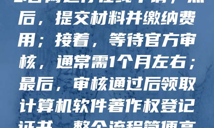 软件著作权登记流程主要包括以下几个步骤：首先，准备相关材料，包括软件源代码、用户手册及身份证明等；其次，登录中国版权保护中心官网进行在线申请；然后，提交材料并缴纳费用；接着，等待官方审核，通常需1个月左右；最后，审核通过后领取计算机软件著作权登记证书。整个流程简便高效，有助于保护开发者权益，提升软件市场竞争力。建议在软件开发完成后及时申请，以确保知识产权得到有效保障。