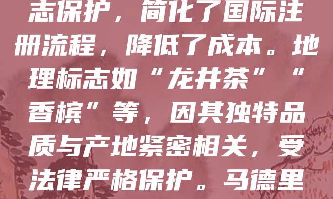 地理标志商标马德里国际注册是通过马德里协定和马德里议定书实现的国际注册制度，旨在保护具有地域特色的商品或服务。该制度允许申请人通过单一申请，在多个缔约国获得地理标志保护，简化了国际注册流程，降低了成本。地理标志如“龙井茶”“香槟”等，因其独特品质与产地紧密相关，受法律严格保护。马德里体系为各国提供统一平台，促进国际贸易，维护消费者权益。中国积极加入并推广该制度，助力本土特色产品走向世界。企业应重视地理标志的国际注册，提升品牌价值与市场竞争力。