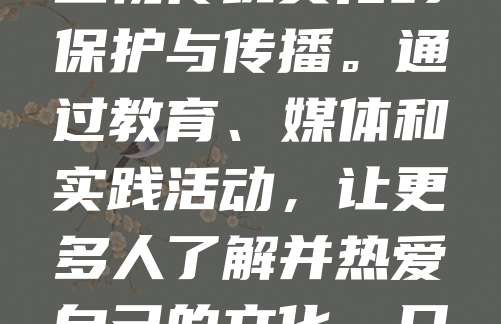 文化传承是民族精神的延续,是历史与未来的桥梁。中华文化源远流长,蕴含着丰富的智慧与价值。在现代化进程中,我们更应重视传统文化的保护与传播。通过教育、媒体和实践活动,让更多人了解并热爱自己的文化。只有传承好文化,才能增强民族自信,凝聚社会力量。让我们从身边做起,尊重传统,弘扬美德,让文化之光照亮未来。