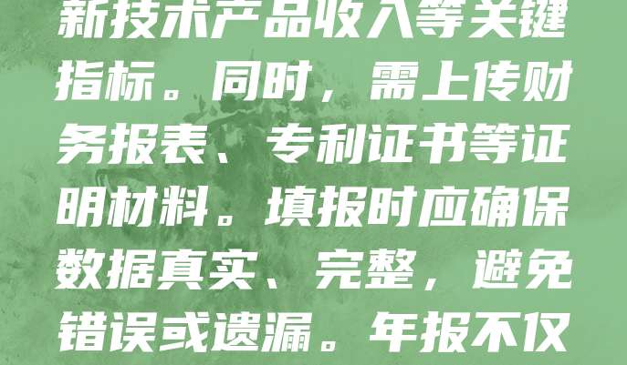 科技型中小企业年报填写指南旨在帮助企业规范、准确地完成年度报告。企业需登录相关平台，如实填报经营数据、研发投入、知识产权等信息。重点包括：营业收入、研发费用、高新技术产品收入等关键指标。同时，需上传财务报表、专利证书等证明材料。填报时应确保数据真实、完整，避免错误或遗漏。年报不仅是政府监管的依据，也是企业展示实力、争取政策支持的重要途径。建议企业提前准备，仔细核对，必要时可咨询专业机构。按时提交年报，有助于提升企业信用和市场竞争力。