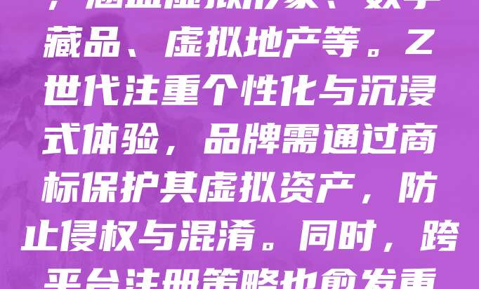 随着元宇宙概念的兴起，Z世代对虚拟品牌和数字资产的关注度不断提升。为抢占市场先机，许多品牌开始布局元宇宙相关类目商标注册，涵盖虚拟形象、数字藏品、虚拟地产等。Z世代注重个性化与沉浸式体验，品牌需通过商标保护其虚拟资产，防止侵权与混淆。同时，跨平台注册策略也愈发重要，确保品牌在不同元宇宙平台上的合法权益。未来，商标策略将更加注重数字化与全球化，助力品牌在元宇宙中建立持久影响力。
