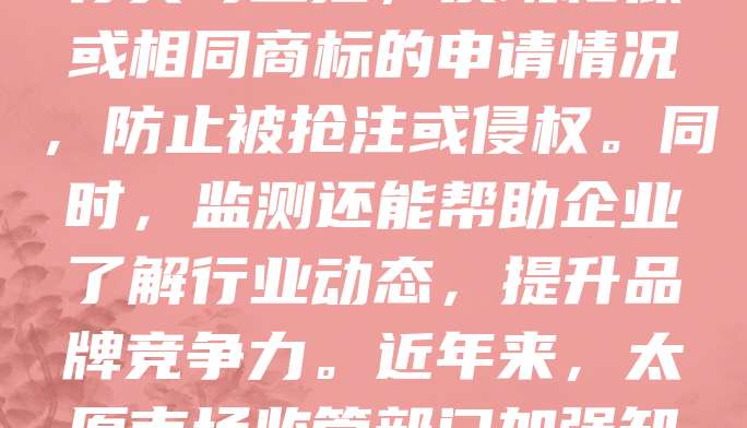 太原商标监测是企业维护品牌权益的重要手段。随着市场竞争加剧，商标侵权行为频发，及时监测可有效防范风险。太原企业可通过专业机构或平台，对注册商标进行实时监控，发现相似或相同商标的申请情况，防止被抢注或侵权。同时，监测还能帮助企业了解行业动态，提升品牌竞争力。近年来，太原市场监管部门加强知识产权保护力度，推动企业增强商标意识。企业应重视商标监测，建立完善的知识产权管理体系，确保自身合法权益不受侵害，助力品牌高质量发展。