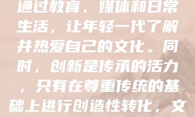 文化传承是民族精神的延续,是历史与未来的桥梁。它不仅包括语言、艺术、习俗等外在形式,更蕴含着价值观和思维方式。在全球化浪潮中,传统文化面临冲击,但正是这种挑战,更显传承之重要。我们应通过教育、媒体和日常生活,让年轻一代了解并热爱自己的文化。同时,创新是传承的活力,只有在尊重传统的基础上进行创造性转化,文化才能焕发新生。文化传承不是固守旧有,而是让古老智慧融入现代生活,成为推动社会发展的力量。每个人都应成为文化的传播者和守护者,共同守护文明的火种,让文化之光照亮未来。