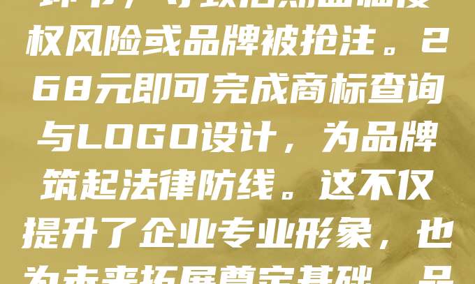 268元，是保护品牌的第一步。商标与LOGO的注册，不仅是法律保障，更是品牌价值的起点。在创业初期，许多创业者忽视了这一关键环节，导致后期面临侵权风险或品牌被抢注。268元即可完成商标查询与LOGO设计，为品牌筑起法律防线。这不仅提升了企业专业形象，也为未来拓展奠定基础。品牌保护，从注册开始，让每一份努力都有据可依。创业路上，别让“小投入”成为“大隐患”。迈出第一步，守护你的品牌未来！