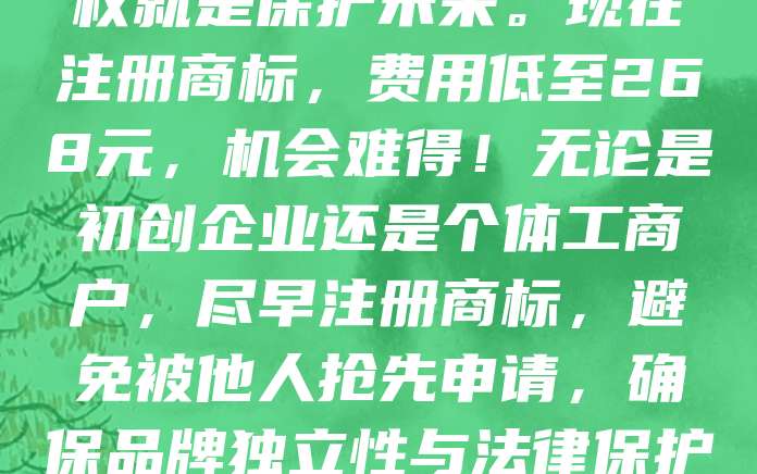 创业者必抢！商标申请仅需268元，抢占品牌第一步！在竞争激烈的市场中，商标是品牌的核心资产，保护知识产权就是保护未来。现在注册商标，费用低至268元，机会难得！无论是初创企业还是个体工商户，尽早注册商标，避免被他人抢先申请，确保品牌独立性与法律保护。早一步行动，就多一份竞争力。别让商标成为你品牌的“短板”，立即行动，开启品牌保护之旅！