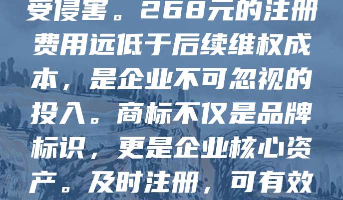 268元商标注册，是品牌保护的第一步。随着市场竞争加剧，商标被抢注的风险日益增加。许多企业因忽视商标注册，导致品牌受损、权益受侵害。268元的注册费用远低于后续维权成本，是企业不可忽视的投入。商标不仅是品牌标识，更是企业核心资产。及时注册，可有效防止他人恶意抢注，保障自身合法权益。品牌保护刻不容缓，从现在开始，为企业打造坚实的品牌防线，助力长远发展。