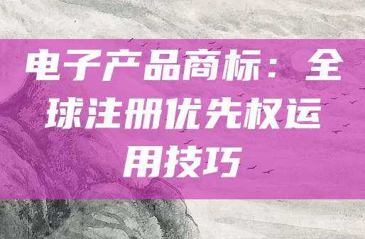 电子产品商标：全球注册优先权运用技巧