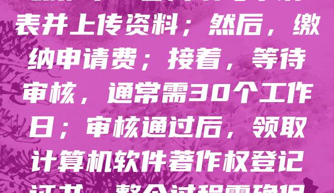 软件著作权申请流程如下：首先，准备软件源代码、用户手册等材料；其次，登录中国版权保护中心官网填写申请表并上传资料；然后，缴纳申请费；接着，等待审核，通常需30个工作日；审核通过后，领取计算机软件著作权登记证书。整个过程需确保软件具有原创性，且未侵犯他人权利。建议提前进行软件查重，以提高通过率。