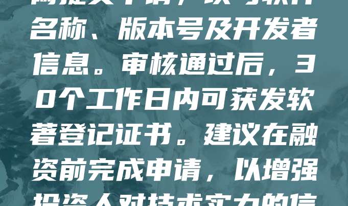 申请软著是企业融资的重要环节，有助于提升技术壁垒与资产价值。首先，明确软件功能与开发时间，准备源代码、用户手册等材料。其次，登录中国版权保护中心官网提交申请，填写软件名称、版本号及开发者信息。审核通过后，30个工作日内可获发软著登记证书。建议在融资前完成申请，以增强投资人对技术实力的信任。同时，注意保留开发过程记录，确保权属清晰。软著不仅能作为知识产权证明，还能用于税收优惠与项目申报，是科技型企业融资必备的法律工具。