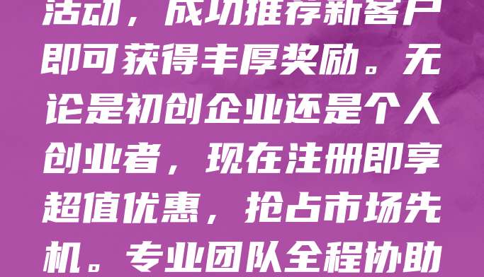 新客专享！商标申请仅需268元，助您快速保护品牌！为回馈老客户支持，现推出推荐有礼活动，成功推荐新客户即可获得丰厚奖励。无论是初创企业还是个人创业者，现在注册即享超值优惠，抢占市场先机。专业团队全程协助，确保商标申请高效顺利。机会难得，立即行动，让您的品牌更有保障！