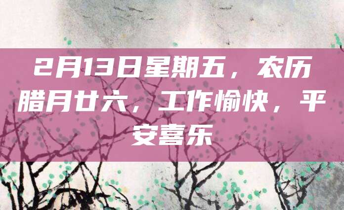 2月13日星期五,农历腊月廿六,工作愉快,平安喜乐