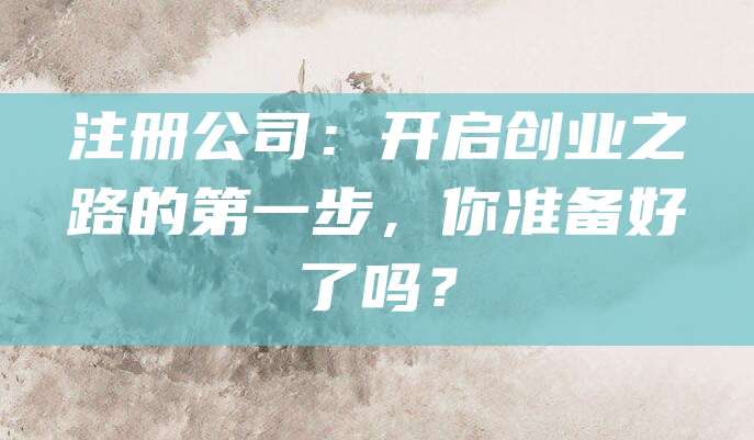 注册公司：开启创业之路的第一步，你准备好了吗？
