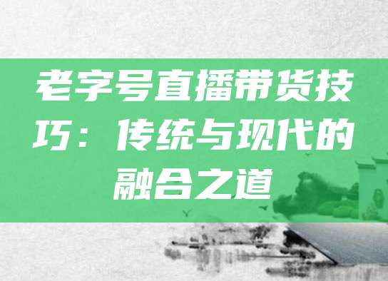 老字号直播带货技巧:传统与现代的融合之道