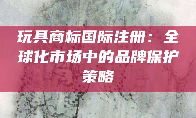 玩具商标国际注册：全球化市场中的品牌保护策略