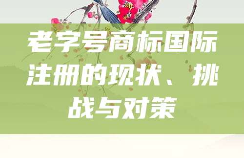 老字号商标国际注册的现状、挑战与对策