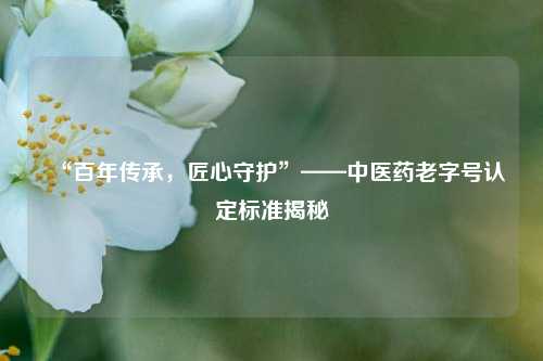 “百年传承,匠心守护”——中医药老字号认定标准揭秘