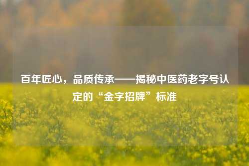 百年匠心,品质传承——揭秘中医药老字号认定的“金字招牌”标准