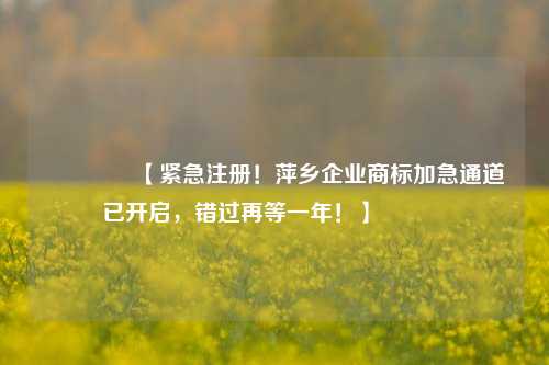 🔥【紧急注册！萍乡企业商标加急通道已开启，错过再等一年！】🔥