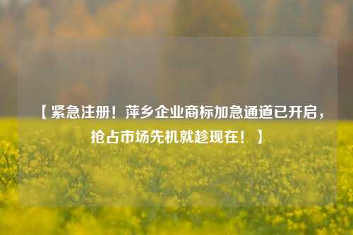 【紧急注册！萍乡企业商标加急通道已开启，抢占市场先机就趁现在！】