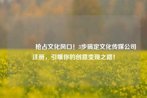 🔥抢占文化风口！3步搞定文化传媒公司注册，引爆你的创意变现之路！