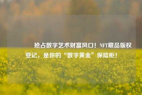 🔥抢占数字艺术财富风口!NFT藏品版权登记,是你的“数字黄金”保险柜!
