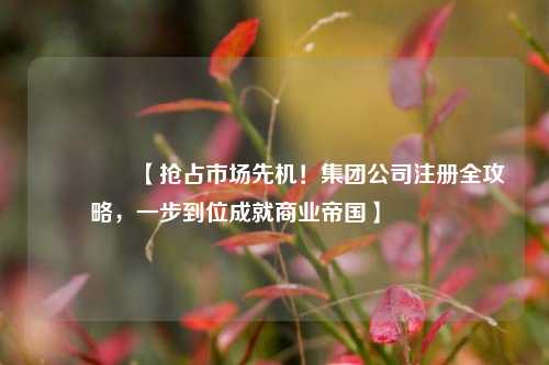 🔥【抢占市场先机！集团公司注册全攻略，一步到位成就商业帝国】🔥
