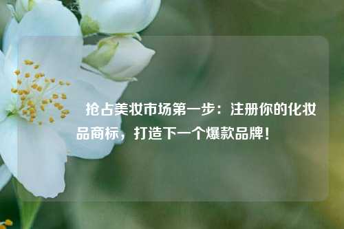 💄抢占美妆市场第一步：注册你的化妆品商标，打造下一个爆款品牌！